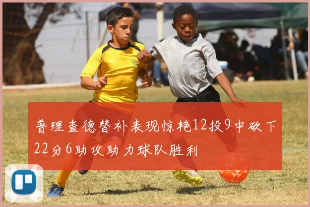 普理查德替补表现惊艳12投9中砍下22分6助攻助力球队胜利