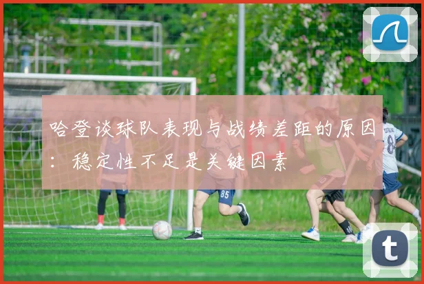 哈登谈球队表现与战绩差距的原因：稳定性不足是关键因素