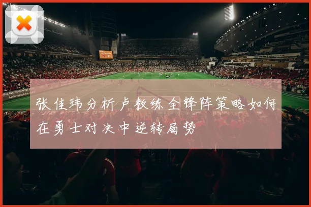 张佳玮分析卢教练全锋阵策略如何在勇士对决中逆转局势
