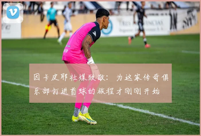 因卡皮耶社媒致敬：为这家传奇俱乐部打进首球的旅程才刚刚开始