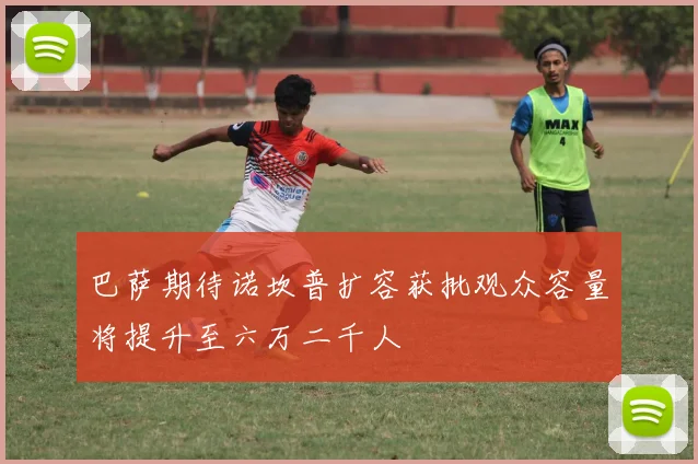 巴萨期待诺坎普扩容获批观众容量将提升至六万二千人