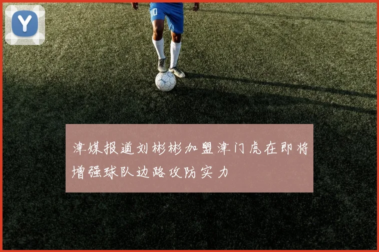 津媒报道刘彬彬加盟津门虎在即将增强球队边路攻防实力