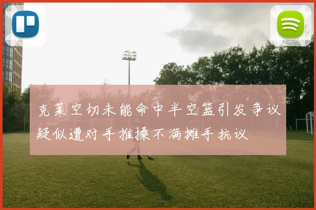 克莱空切未能命中半空篮引发争议疑似遭对手推搡不满摊手抗议