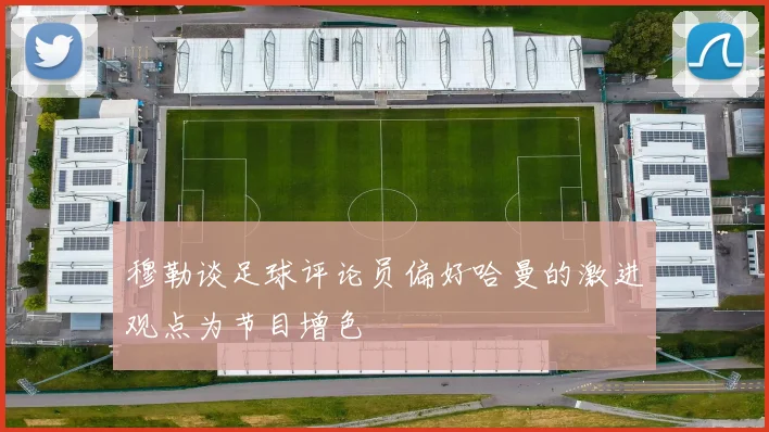 穆勒谈足球评论员偏好哈曼的激进观点为节目增色