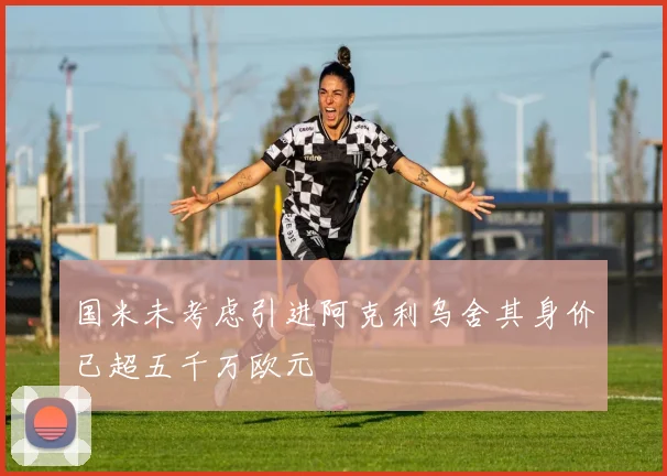 国米未考虑引进阿克利乌舍其身价已超五千万欧元
