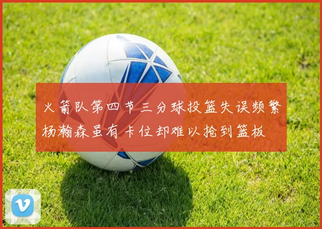 火箭队第四节三分球投篮失误频繁杨瀚森虽有卡位却难以抢到篮板