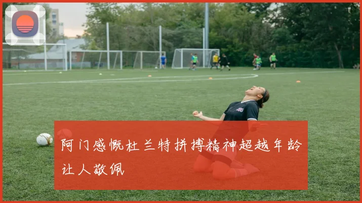 阿门感慨杜兰特拼搏精神超越年龄让人敬佩