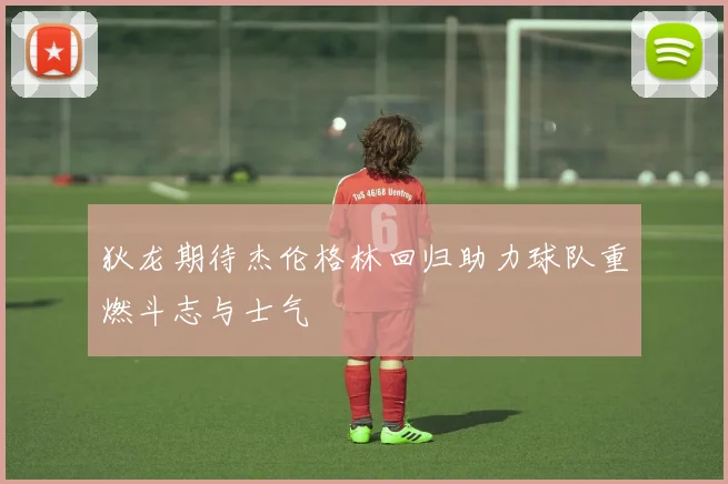 狄龙期待杰伦格林回归助力球队重燃斗志与士气