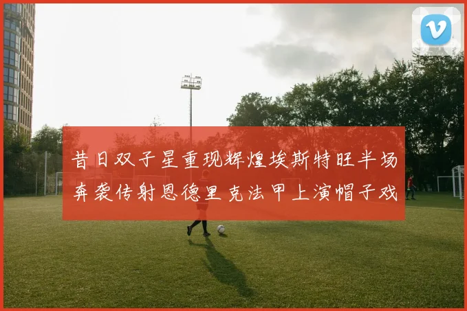 昔日双子星重现辉煌埃斯特旺半场奔袭传射恩德里克法甲上演帽子戏法