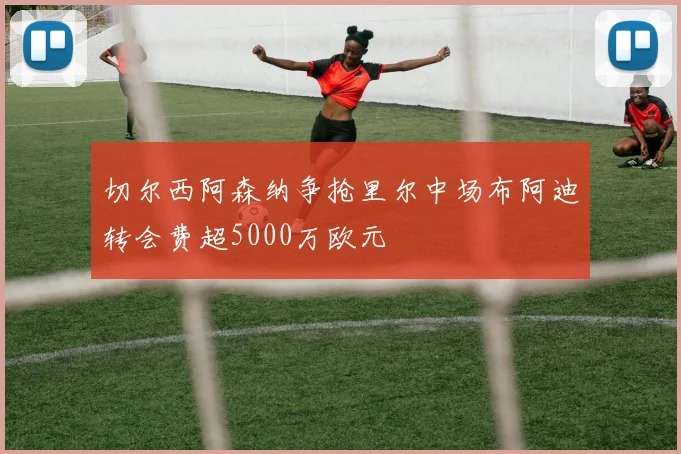 切尔西阿森纳争抢里尔中场布阿迪转会费超5000万欧元