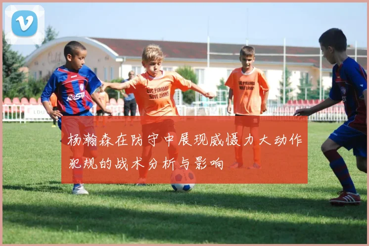 杨瀚森在防守中展现威慑力大动作犯规的战术分析与影响