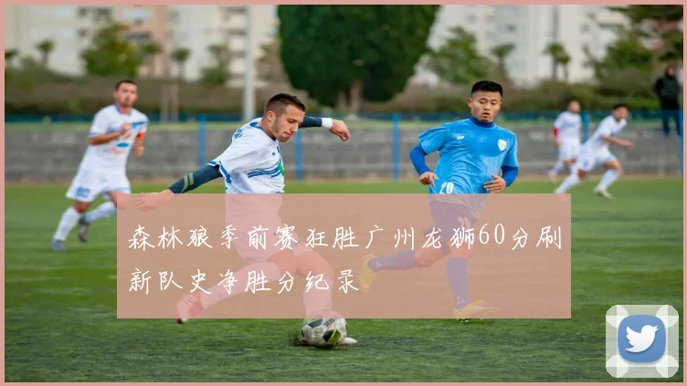 森林狼季前赛狂胜广州龙狮60分刷新队史净胜分纪录